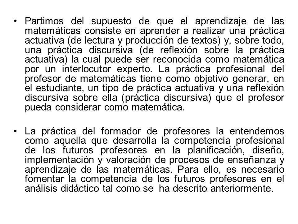 Partimos del supuesto de que el aprendizaje de las matemáticas consiste en aprender a realizar una práctica actuativa (de lectura y producción de textos) y, sobre todo, una práctica discursiva (de reflexión sobre la práctica actuativa) la cual puede ser reconocida como matemática por un interlocutor experto. La práctica profesional del profesor de matemáticas tiene como objetivo generar, en el estudiante, un tipo de práctica actuativa y una reflexión discursiva sobre ella (práctica discursiva) que el profesor pueda considerar como matemática.