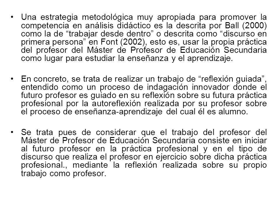 Una estrategia metodológica muy apropiada para promover la competencia en análisis didáctico es la descrita por Ball (2000) como la de trabajar desde dentro o descrita como discurso en primera persona en Font (2002), esto es, usar la propia práctica del profesor del Máster de Profesor de Educación Secundaria como lugar para estudiar la enseñanza y el aprendizaje.