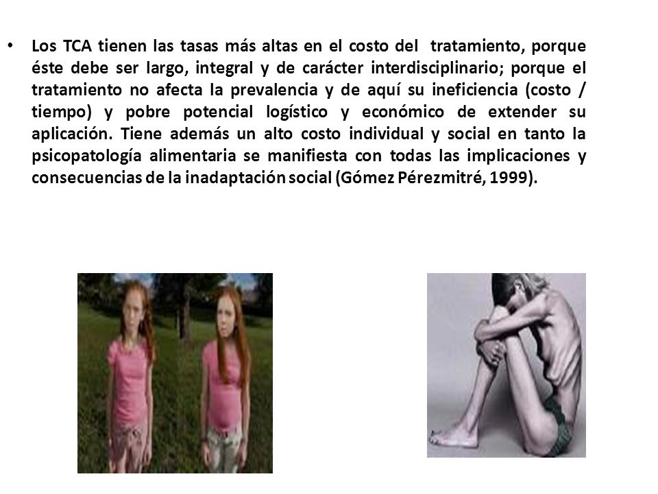Los TCA tienen las tasas más altas en el costo del tratamiento, porque éste debe ser largo, integral y de carácter interdisciplinario; porque el tratamiento no afecta la prevalencia y de aquí su ineficiencia (costo / tiempo) y pobre potencial logístico y económico de extender su aplicación.
