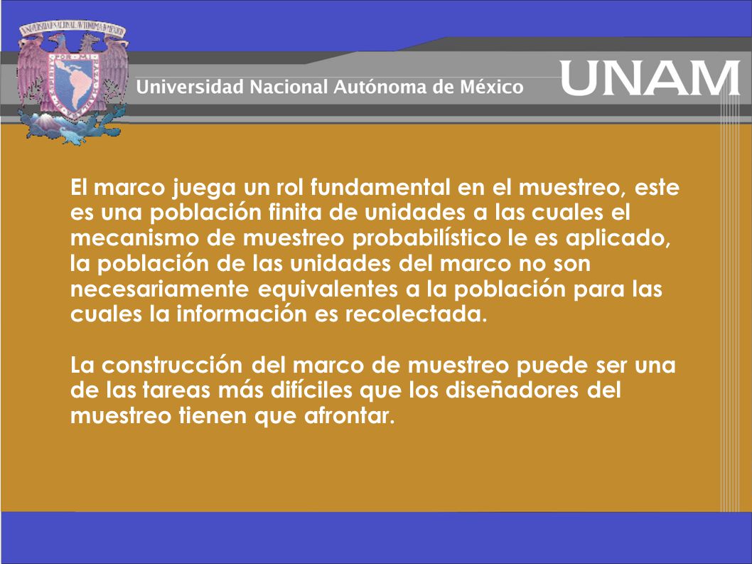 El marco juega un rol fundamental en el muestreo, este es una población finita de unidades a las cuales el mecanismo de muestreo probabilístico le es aplicado, la población de las unidades del marco no son necesariamente equivalentes a la población para las cuales la información es recolectada.