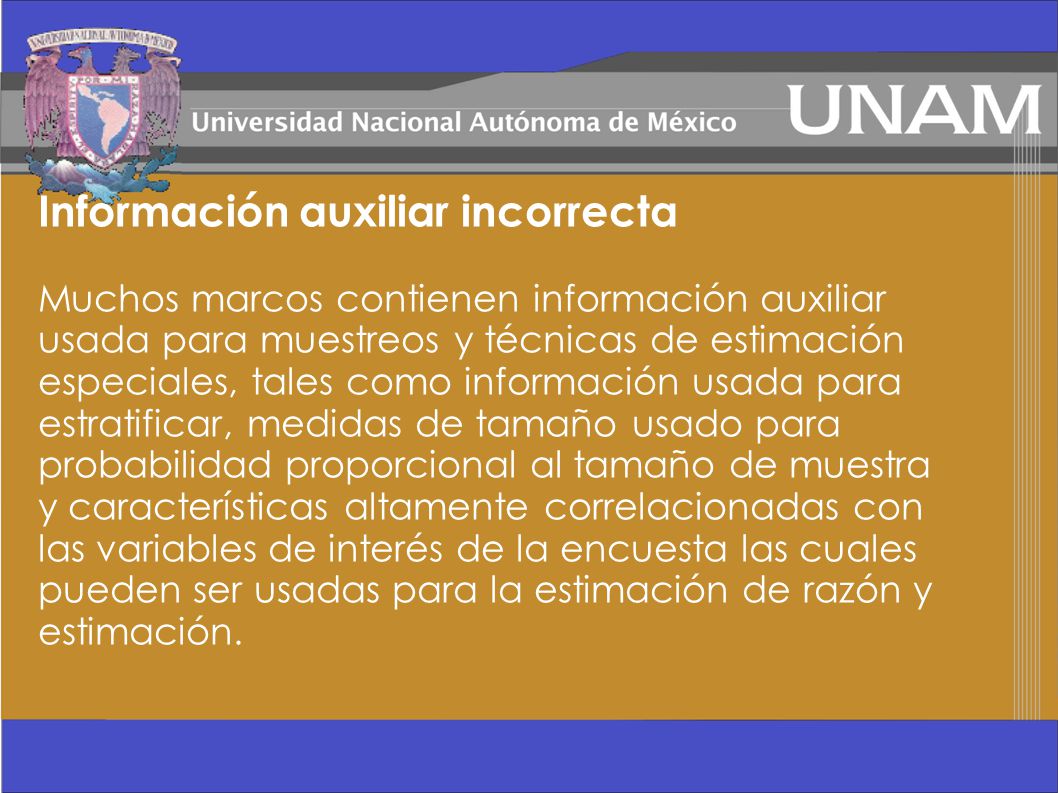 Información auxiliar incorrecta Muchos marcos contienen información auxiliar usada para muestreos y técnicas de estimación especiales, tales como información usada para estratificar, medidas de tamaño usado para probabilidad proporcional al tamaño de muestra y características altamente correlacionadas con las variables de interés de la encuesta las cuales pueden ser usadas para la estimación de razón y estimación.