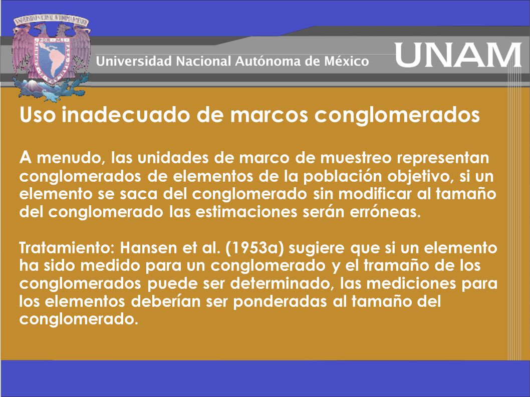 Uso inadecuado de marcos conglomerados A menudo, las unidades de marco de muestreo representan conglomerados de elementos de la población objetivo, si un elemento se saca del conglomerado sin modificar al tamaño del conglomerado las estimaciones serán erróneas.