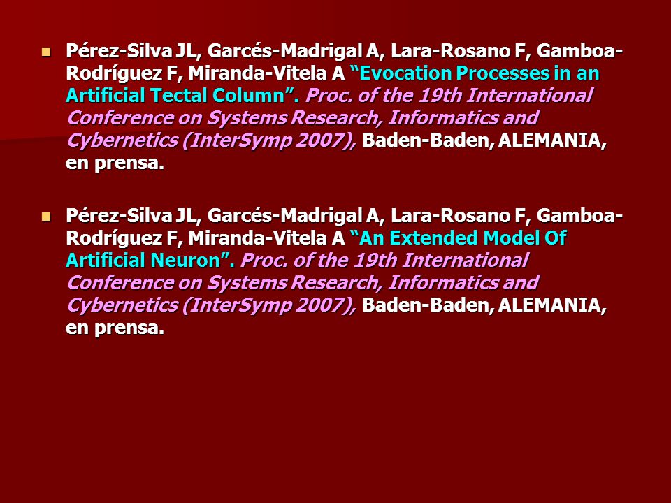 Pérez-Silva JL, Garcés-Madrigal A, Lara-Rosano F, Gamboa-Rodríguez F, Miranda-Vitela A Evocation Processes in an Artificial Tectal Column . Proc. of the 19th International Conference on Systems Research, Informatics and Cybernetics (InterSymp 2007), Baden-Baden, ALEMANIA, en prensa.
