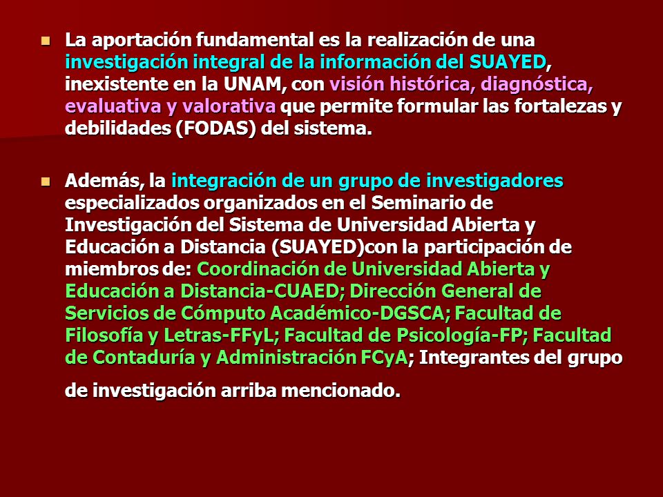 La aportación fundamental es la realización de una investigación integral de la información del SUAYED, inexistente en la UNAM, con visión histórica, diagnóstica, evaluativa y valorativa que permite formular las fortalezas y debilidades (FODAS) del sistema.