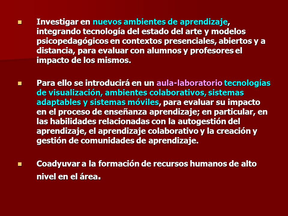 Investigar en nuevos ambientes de aprendizaje, integrando tecnología del estado del arte y modelos psicopedagógicos en contextos presenciales, abiertos y a distancia, para evaluar con alumnos y profesores el impacto de los mismos.