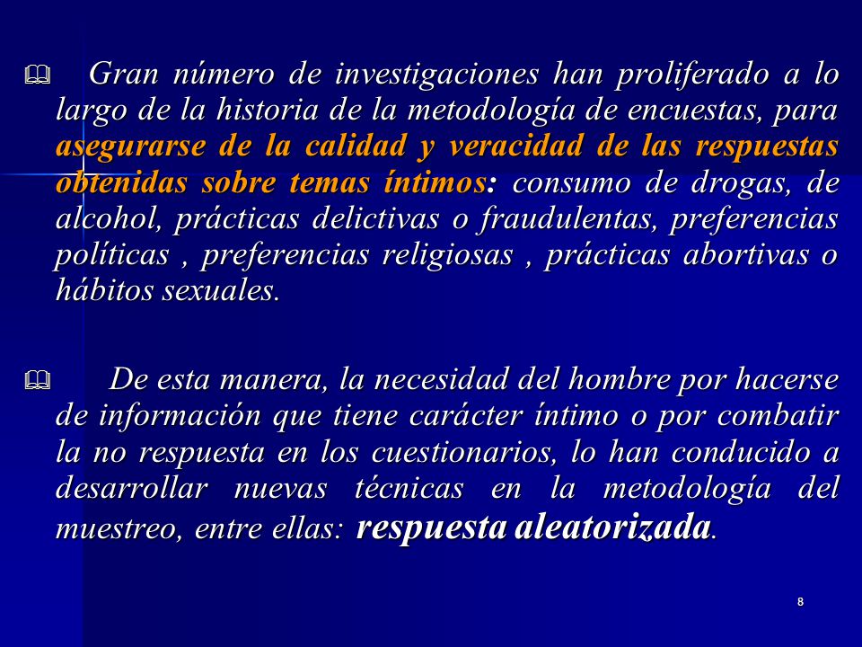 Gran número de investigaciones han proliferado a lo largo de la historia de la metodología de encuestas, para asegurarse de la calidad y veracidad de las respuestas obtenidas sobre temas íntimos: consumo de drogas, de alcohol, prácticas delictivas o fraudulentas, preferencias políticas , preferencias religiosas , prácticas abortivas o hábitos sexuales.