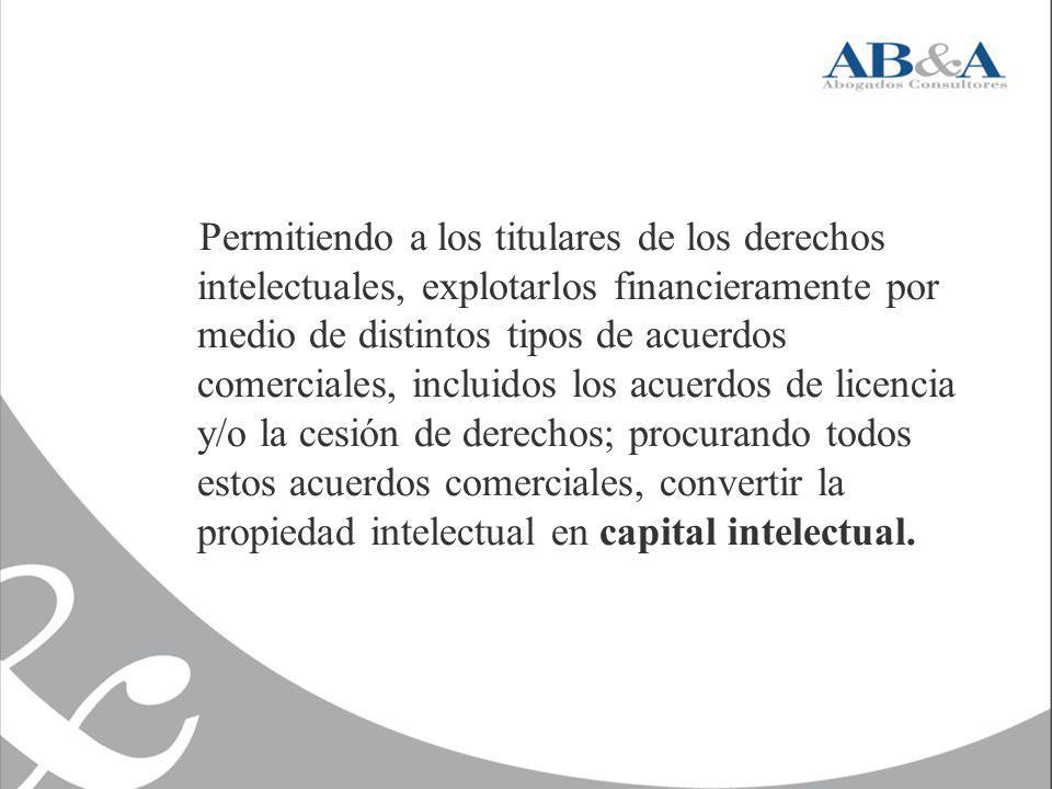 Permitiendo a los titulares de los derechos intelectuales, explotarlos financieramente por medio de distintos tipos de acuerdos comerciales, incluidos los acuerdos de licencia y/o la cesión de derechos; procurando todos estos acuerdos comerciales, convertir la propiedad intelectual en capital intelectual.