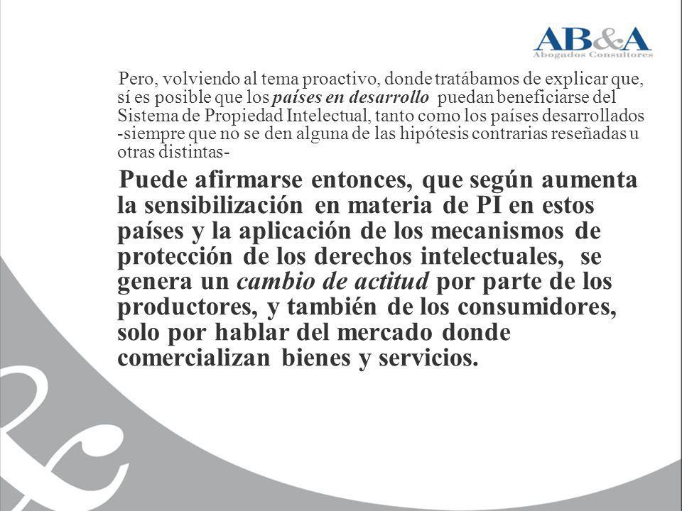 Pero, volviendo al tema proactivo, donde tratábamos de explicar que, sí es posible que los países en desarrollo puedan beneficiarse del Sistema de Propiedad Intelectual, tanto como los países desarrollados -siempre que no se den alguna de las hipótesis contrarias reseñadas u otras distintas-