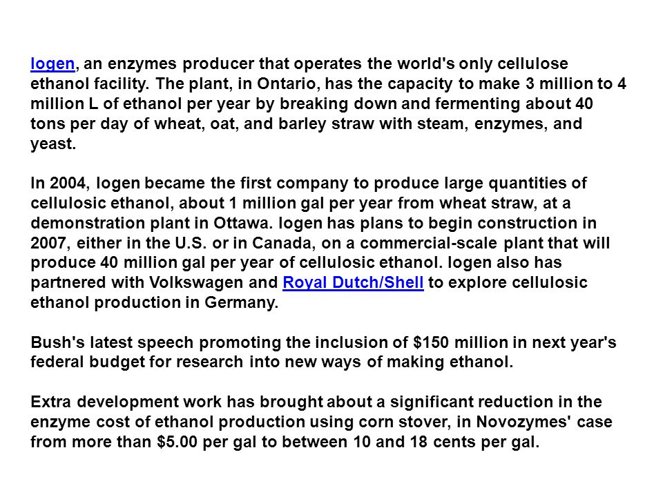Iogen, an enzymes producer that operates the world s only cellulose ethanol facility. The plant, in Ontario, has the capacity to make 3 million to 4 million L of ethanol per year by breaking down and fermenting about 40 tons per day of wheat, oat, and barley straw with steam, enzymes, and yeast.