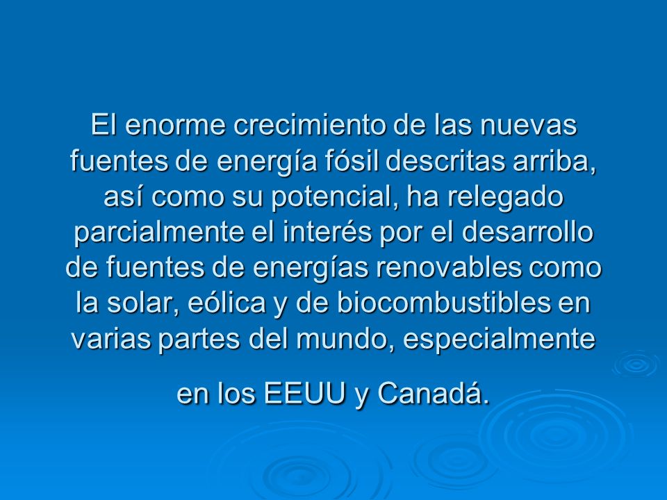 El enorme crecimiento de las nuevas fuentes de energía fósil descritas arriba, así como su potencial, ha relegado parcialmente el interés por el desarrollo de fuentes de energías renovables como la solar, eólica y de biocombustibles en varias partes del mundo, especialmente en los EEUU y Canadá.