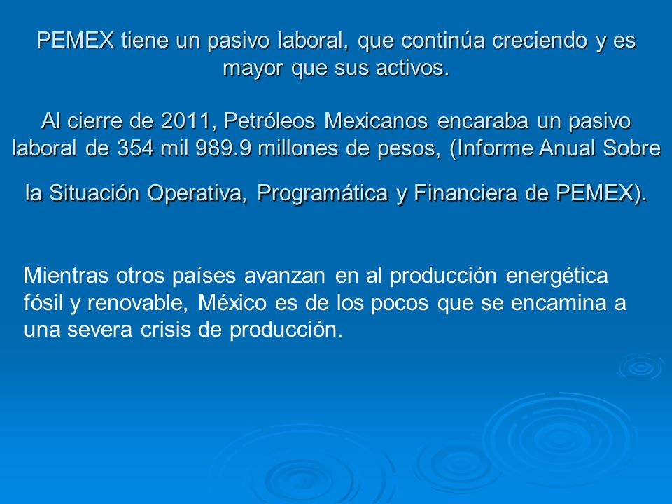 PEMEX tiene un pasivo laboral, que continúa creciendo y es mayor que sus activos. Al cierre de 2011, Petróleos Mexicanos encaraba un pasivo laboral de 354 mil millones de pesos, (Informe Anual Sobre la Situación Operativa, Programática y Financiera de PEMEX).