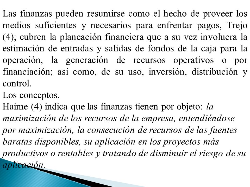 Las finanzas pueden resumirse como el hecho de proveer los medios suficientes y necesarios para enfrentar pagos, Trejo (4); cubren la planeación financiera que a su vez involucra la estimación de entradas y salidas de fondos de la caja para la operación, la generación de recursos operativos o por financiación; así como, de su uso, inversión, distribución y control.