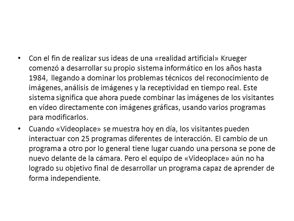 Con el fin de realizar sus ideas de una «realidad artificial» Krueger comenzó a desarrollar su propio sistema informático en los años hasta 1984, llegando a dominar los problemas técnicos del reconocimiento de imágenes, análisis de imágenes y la receptividad en tiempo real. Este sistema significa que ahora puede combinar las imágenes de los visitantes en vídeo directamente con imágenes gráficas, usando varios programas para modificarlos.