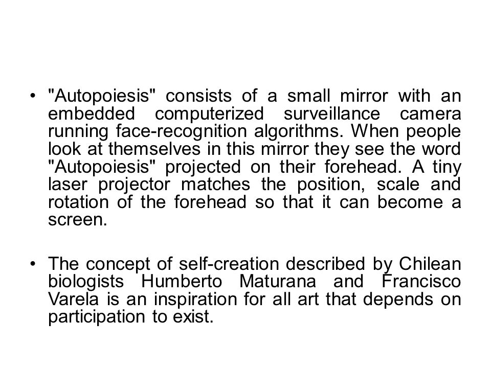 Autopoiesis consists of a small mirror with an embedded computerized surveillance camera running face-recognition algorithms. When people look at themselves in this mirror they see the word Autopoiesis projected on their forehead. A tiny laser projector matches the position, scale and rotation of the forehead so that it can become a screen.