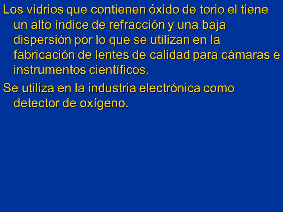 Los vidrios que contienen óxido de torio el tiene un alto índice de refracción y una baja dispersión por lo que se utilizan en la fabricación de lentes de calidad para cámaras e instrumentos científicos.