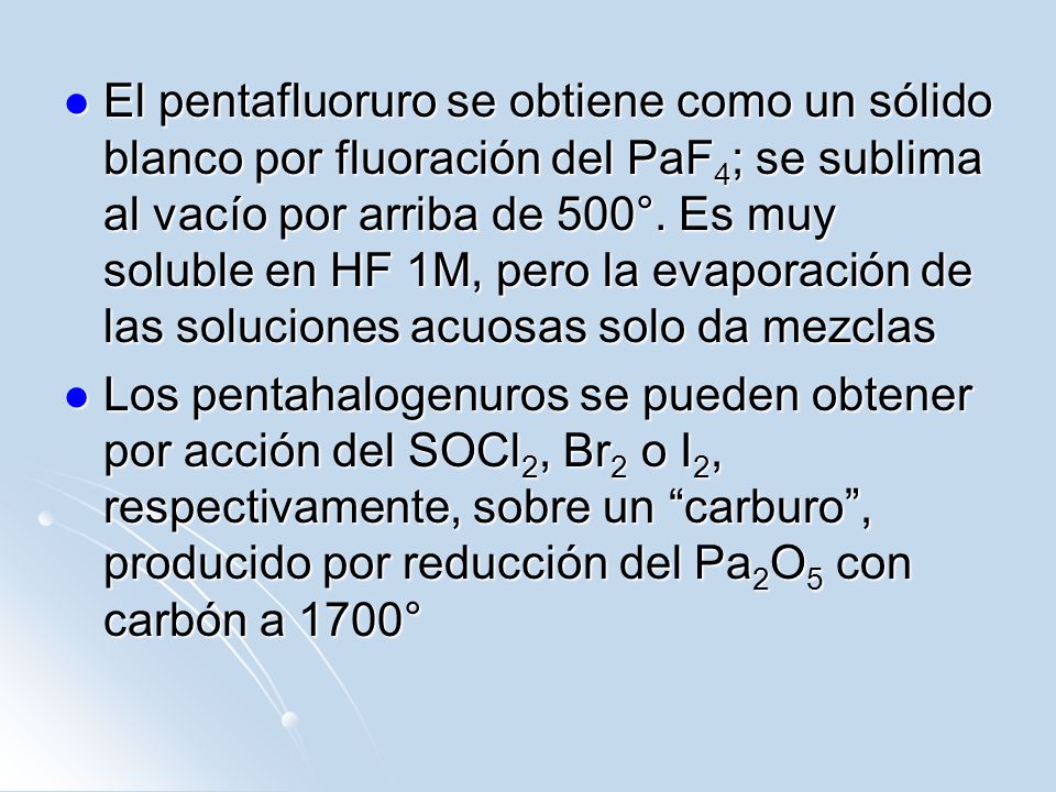 El pentafluoruro se obtiene como un sólido blanco por fluoración del PaF4; se sublima al vacío por arriba de 500°. Es muy soluble en HF 1M, pero la evaporación de las soluciones acuosas solo da mezclas