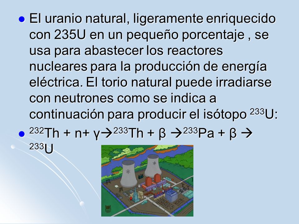 El uranio natural, ligeramente enriquecido con 235U en un pequeño porcentaje , se usa para abastecer los reactores nucleares para la producción de energía eléctrica. El torio natural puede irradiarse con neutrones como se indica a continuación para producir el isótopo 233U: