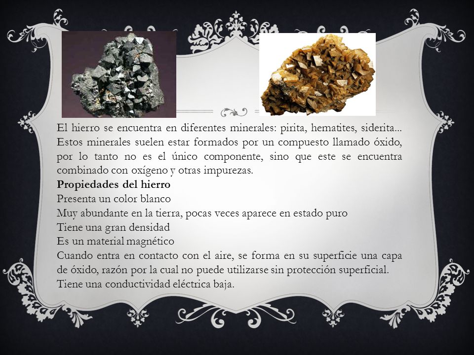 El hierro se encuentra en diferentes minerales: pirita, hematites, siderita... Estos minerales suelen estar formados por un compuesto llamado óxido, por lo tanto no es el único componente, sino que este se encuentra combinado con oxígeno y otras impurezas.