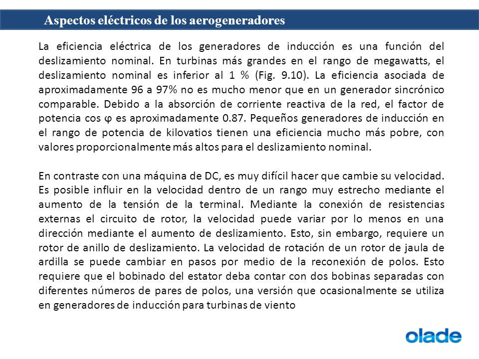 La eficiencia eléctrica de los generadores de inducción es una función del deslizamiento nominal. En turbinas más grandes en el rango de megawatts, el deslizamiento nominal es inferior al 1 % (Fig. 9.10). La eficiencia asociada de aproximadamente 96 a 97% no es mucho menor que en un generador sincrónico comparable. Debido a la absorción de corriente reactiva de la red, el factor de potencia cos ϕ es aproximadamente Pequeños generadores de inducción en el rango de potencia de kilovatios tienen una eficiencia mucho más pobre, con valores proporcionalmente más altos para el deslizamiento nominal.