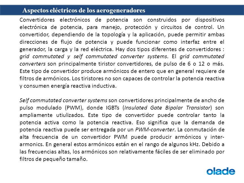 Convertidores electrónicos de potencia son construidos por dispositivos electrónica de potencia, para manejo, protección y circuitos de control. Un convertidor, dependiendo de la topología y la aplicación, puede permitir ambas direcciones de flujo de potencia y puede funcionar como interfaz entre el generador, la carga y la red eléctrica. Hay dos tipos diferentes de convertidores : grid commutated y self commutated converter systems. El grid commutated converters son principalmente tiristor convertidores, de pulso de 6 o 12 o más. Este tipo de convertidor produce armónicos de entero que en general requiere de filtros de armónicos. Los tiristores no son capaces de controlar la potencia reactiva y consumen energía reactiva inductiva.
