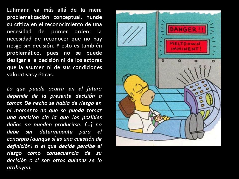 Luhmann va más allá de la mera problematización conceptual, hunde su crítica en el reconocimiento de una necesidad de primer orden: la necesidad de reconocer que no hay riesgo sin decisión. Y esto es también problemático, pues no se puede desligar a la decisión ni de los actores que la asumen ni de sus condiciones valorativas y éticas.