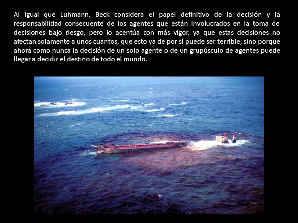 Al igual que Luhmann, Beck considera el papel definitivo de la decisión y la responsabilidad consecuente de los agentes que están involucrados en la toma de decisiones bajo riesgo, pero lo acentúa con más vigor, ya que estas decisiones no afectan solamente a unos cuantos, que esto ya de por sí puede ser terrible, sino porque ahora como nunca la decisión de un solo agente o de un grupúsculo de agentes puede llegar a decidir el destino de todo el mundo.