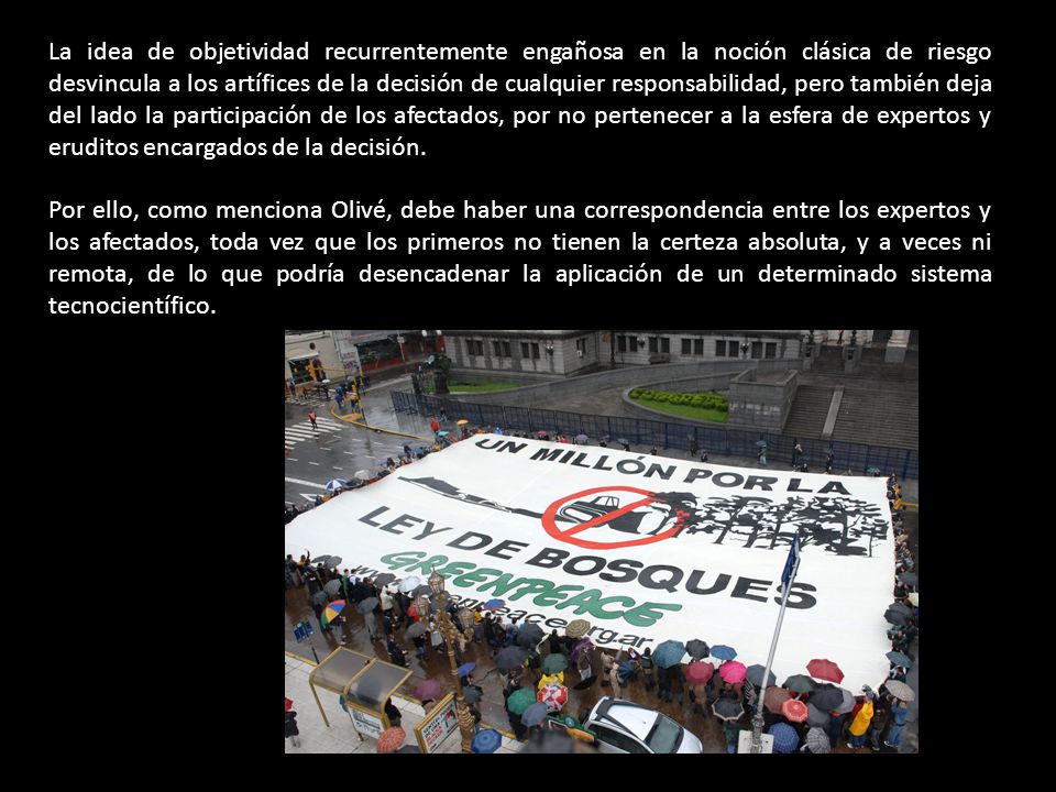 La idea de objetividad recurrentemente engañosa en la noción clásica de riesgo desvincula a los artífices de la decisión de cualquier responsabilidad, pero también deja del lado la participación de los afectados, por no pertenecer a la esfera de expertos y eruditos encargados de la decisión.