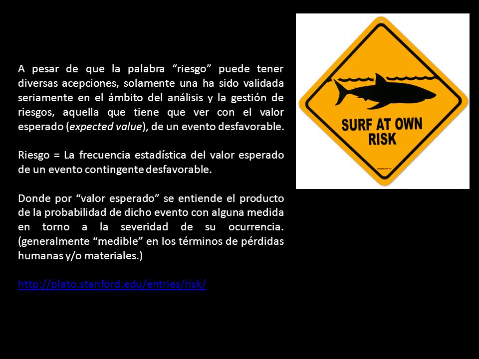 A pesar de que la palabra riesgo puede tener diversas acepciones, solamente una ha sido validada seriamente en el ámbito del análisis y la gestión de riesgos, aquella que tiene que ver con el valor esperado (expected value), de un evento desfavorable.