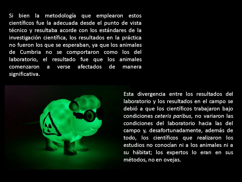 Si bien la metodología que emplearon estos científicos fue la adecuada desde el punto de vista técnico y resultaba acorde con los estándares de la investigación científica, los resultados en la práctica no fueron los que se esperaban, ya que los animales de Cumbria no se comportaron como los del laboratorio, el resultado fue que los animales comenzaron a verse afectados de manera significativa.