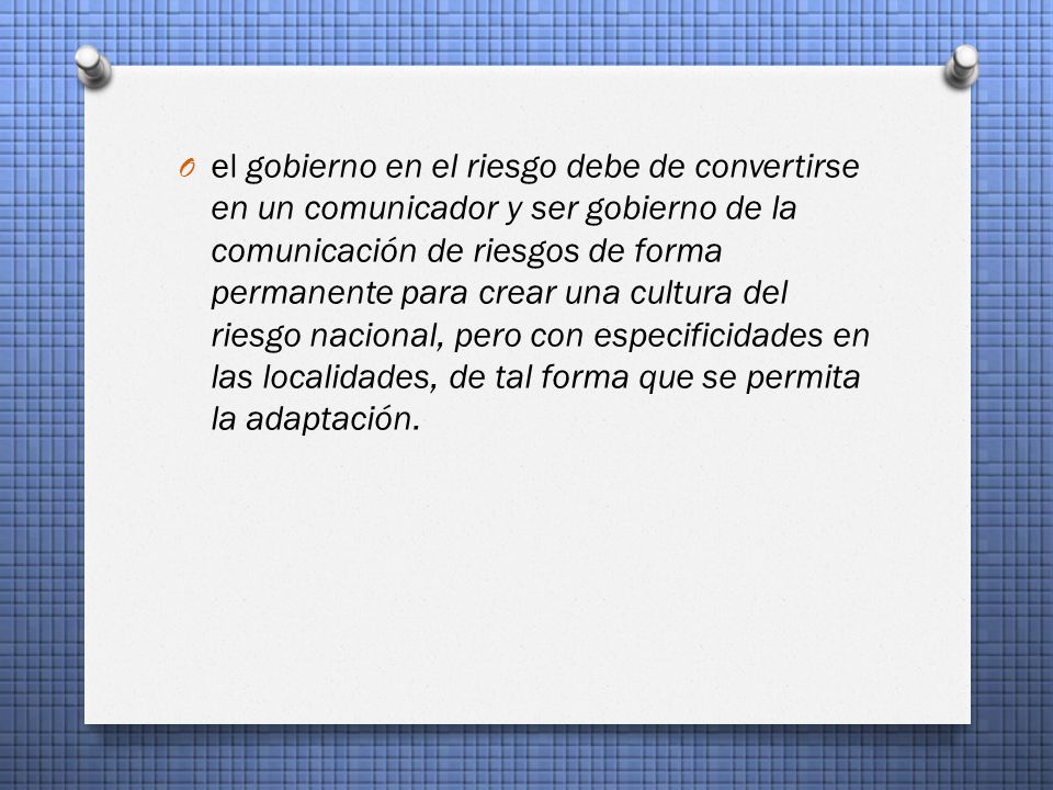 el gobierno en el riesgo debe de convertirse en un comunicador y ser gobierno de la comunicación de riesgos de forma permanente para crear una cultura del riesgo nacional, pero con especificidades en las localidades, de tal forma que se permita la adaptación.