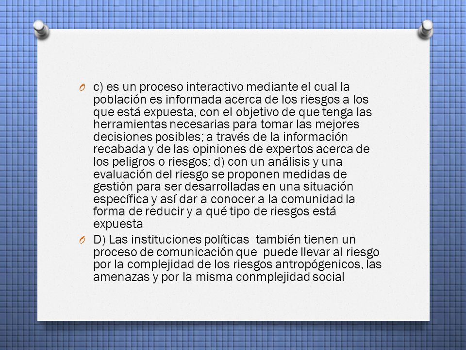 c) es un proceso interactivo mediante el cual la población es informada acerca de los riesgos a los que está expuesta, con el objetivo de que tenga las herramientas necesarias para tomar las mejores decisiones posibles; a través de la información recabada y de las opiniones de expertos acerca de los peligros o riesgos; d) con un análisis y una evaluación del riesgo se proponen medidas de gestión para ser desarrolladas en una situación específica y así dar a conocer a la comunidad la forma de reducir y a qué tipo de riesgos está expuesta