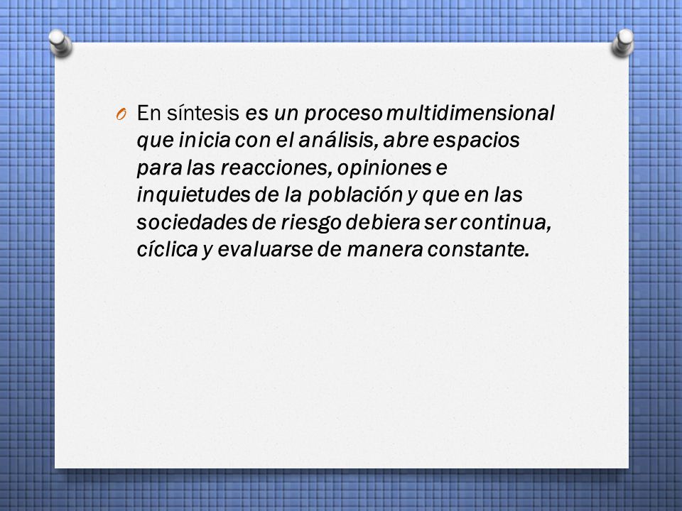 En síntesis es un proceso multidimensional que inicia con el análisis, abre espacios para las reacciones, opiniones e inquietudes de la población y que en las sociedades de riesgo debiera ser continua, cíclica y evaluarse de manera constante.