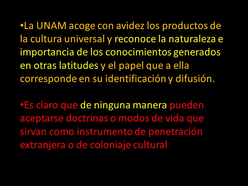 La UNAM acoge con avidez los productos de la cultura universal y reconoce la naturaleza e importancia de los conocimientos generados en otras latitudes y el papel que a ella corresponde en su identificación y difusión.