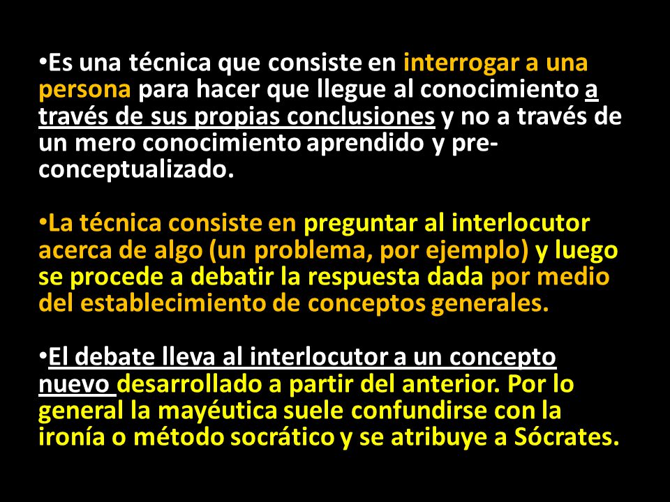 Es una técnica que consiste en interrogar a una persona para hacer que llegue al conocimiento a través de sus propias conclusiones y no a través de un mero conocimiento aprendido y pre-conceptualizado.