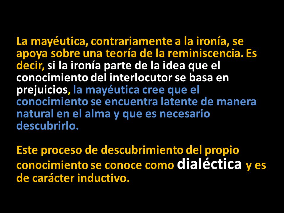 La mayéutica, contrariamente a la ironía, se apoya sobre una teoría de la reminiscencia. Es decir, si la ironía parte de la idea que el conocimiento del interlocutor se basa en prejuicios, la mayéutica cree que el conocimiento se encuentra latente de manera natural en el alma y que es necesario descubrirlo.