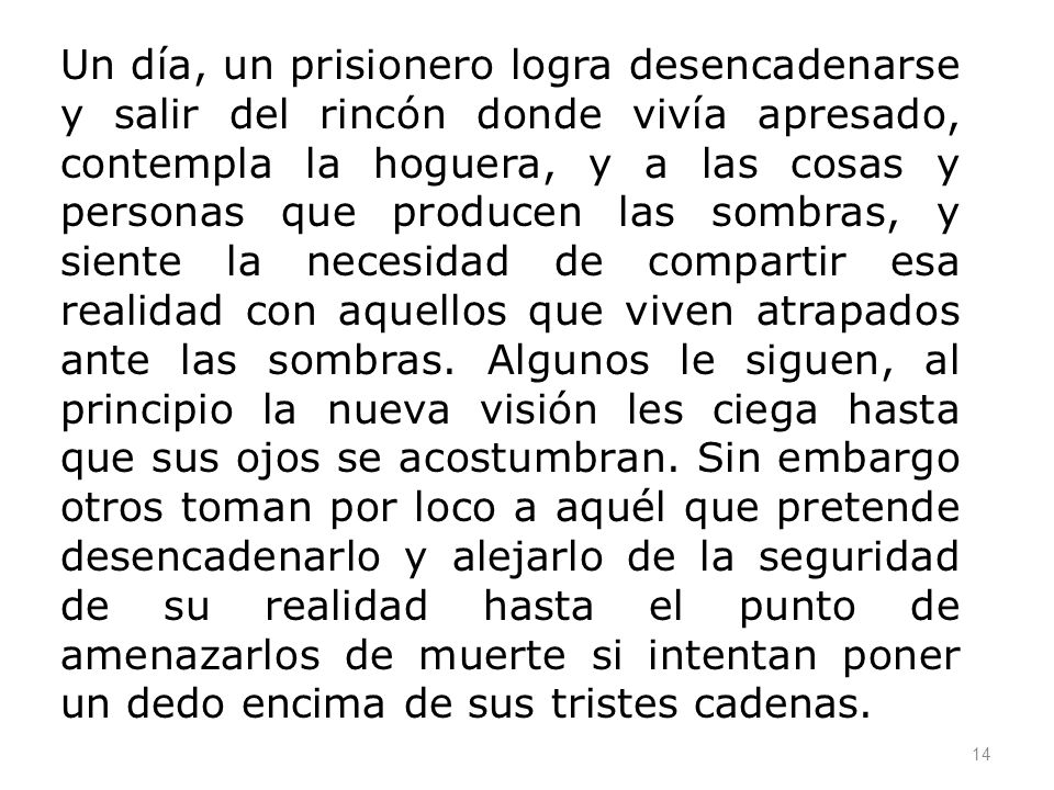 Un día, un prisionero logra desencadenarse y salir del rincón donde vivía apresado, contempla la hoguera, y a las cosas y personas que producen las sombras, y siente la necesidad de compartir esa realidad con aquellos que viven atrapados ante las sombras.