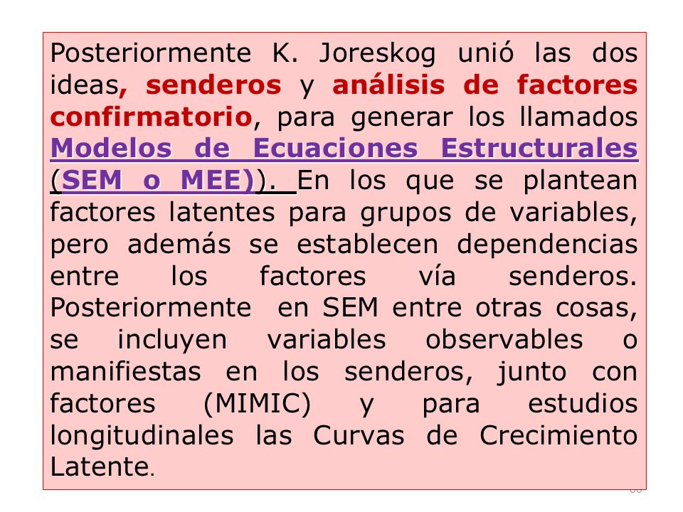 Posteriormente K. Joreskog unió las dos ideas, senderos y análisis de factores confirmatorio, para generar los llamados Modelos de Ecuaciones Estructurales (SEM o MEE)). En los que se plantean factores latentes para grupos de variables, pero además se establecen dependencias entre los factores vía senderos. Posteriormente en SEM entre otras cosas, se incluyen variables observables o manifiestas en los senderos, junto con factores (MIMIC) y para estudios longitudinales las Curvas de Crecimiento Latente.
