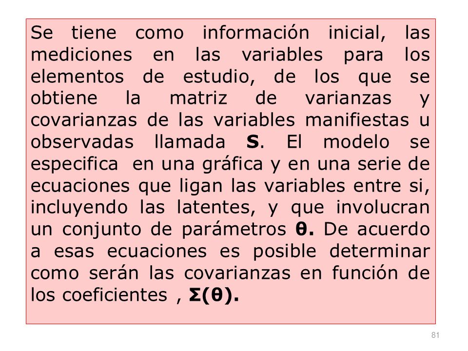 Se tiene como información inicial, las mediciones en las variables para los elementos de estudio, de los que se obtiene la matriz de varianzas y covarianzas de las variables manifiestas u observadas llamada S.
