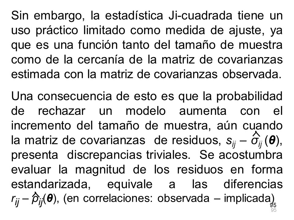Sin embargo, la estadística Ji-cuadrada tiene un uso práctico limitado como medida de ajuste, ya que es una función tanto del tamaño de muestra como de la cercanía de la matriz de covarianzas estimada con la matriz de covarianzas observada.