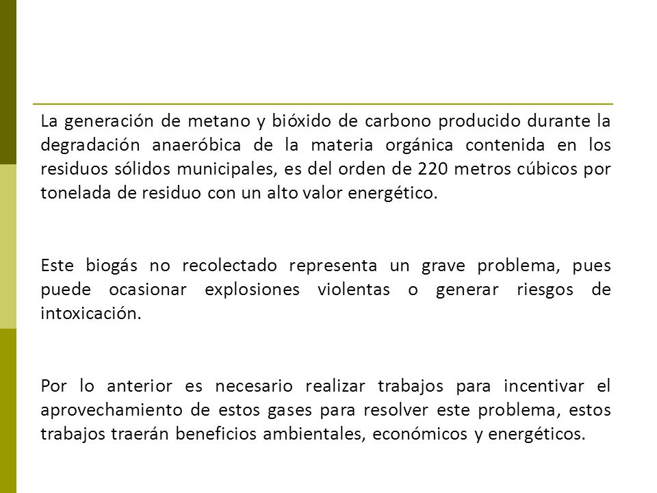 La generación de metano y bióxido de carbono producido durante la degradación anaeróbica de la materia orgánica contenida en los residuos sólidos municipales, es del orden de 220 metros cúbicos por tonelada de residuo con un alto valor energético.