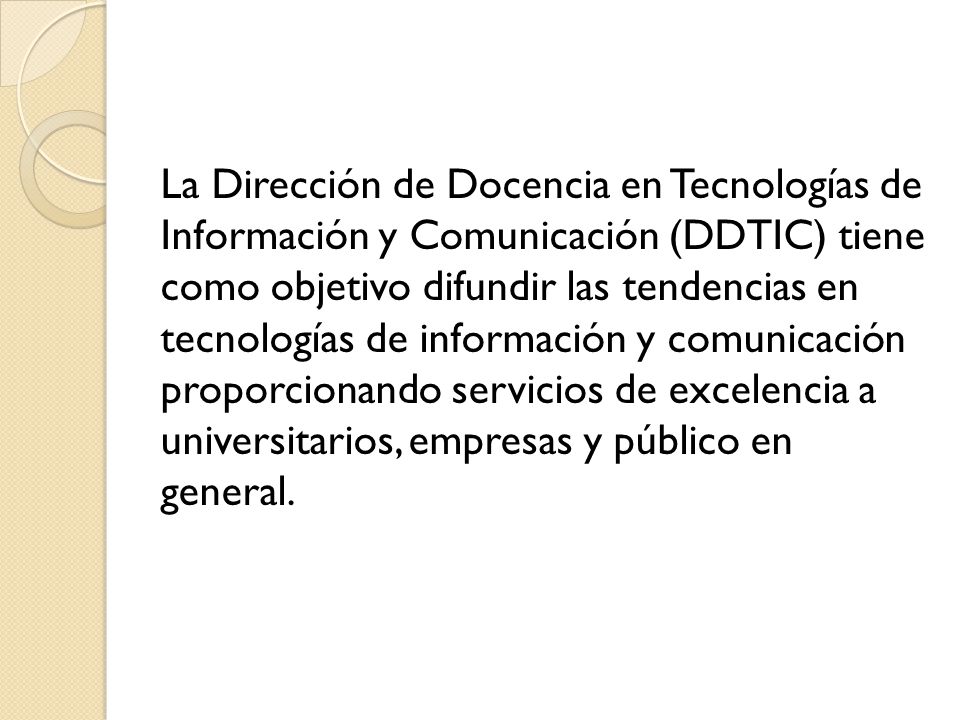 La Dirección de Docencia en Tecnologías de Información y Comunicación (DDTIC) tiene como objetivo difundir las tendencias en tecnologías de información y comunicación proporcionando servicios de excelencia a universitarios, empresas y público en general.