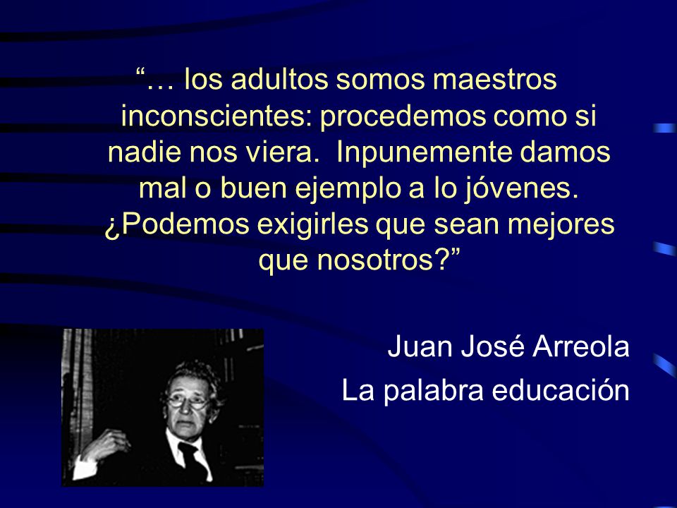 … los adultos somos maestros inconscientes: procedemos como si nadie nos viera. Inpunemente damos mal o buen ejemplo a lo jóvenes. ¿Podemos exigirles que sean mejores que nosotros