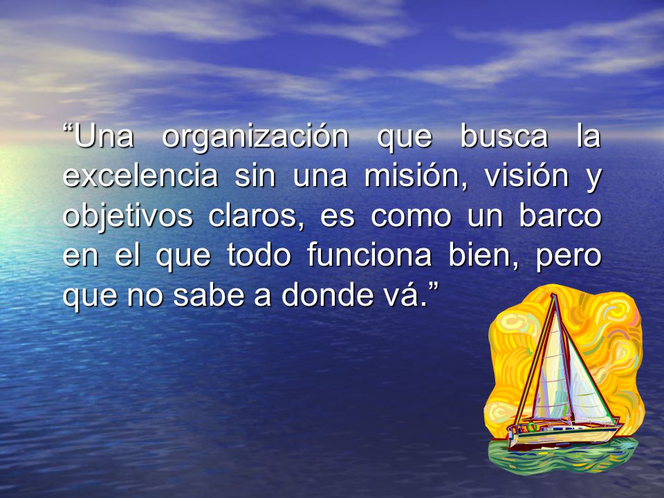 Una organización que busca la excelencia sin una misión, visión y objetivos claros, es como un barco en el que todo funciona bien, pero que no sabe a donde vá.