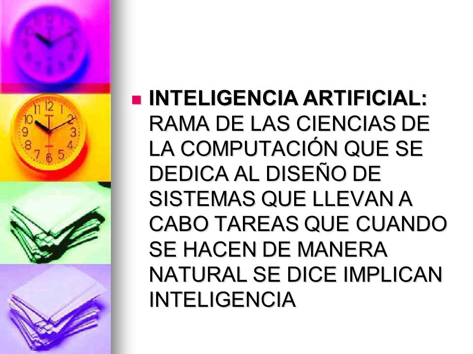 INTELIGENCIA ARTIFICIAL: RAMA DE LAS CIENCIAS DE LA COMPUTACIÓN QUE SE DEDICA AL DISEÑO DE SISTEMAS QUE LLEVAN A CABO TAREAS QUE CUANDO SE HACEN DE MANERA NATURAL SE DICE IMPLICAN INTELIGENCIA