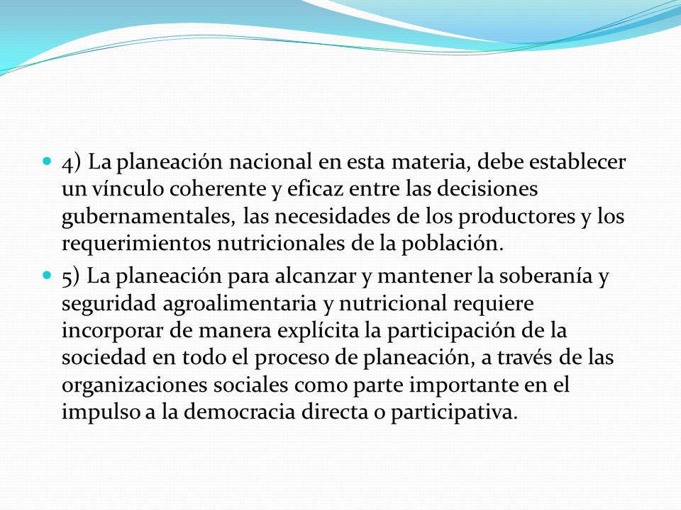 4) La planeación nacional en esta materia, debe establecer un vínculo coherente y eficaz entre las decisiones gubernamentales, las necesidades de los productores y los requerimientos nutricionales de la población.