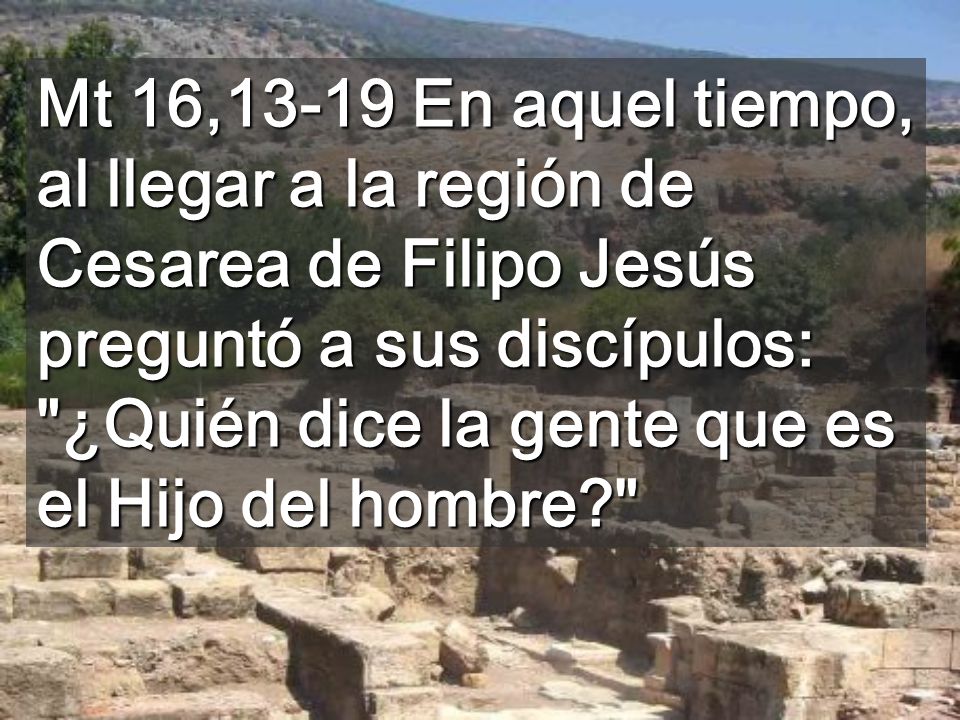 Mt 16,13-19 En aquel tiempo, al llegar a la región de Cesarea de Filipo Jesús preguntó a sus discípulos: ¿Quién dice la gente que es el Hijo del hombre