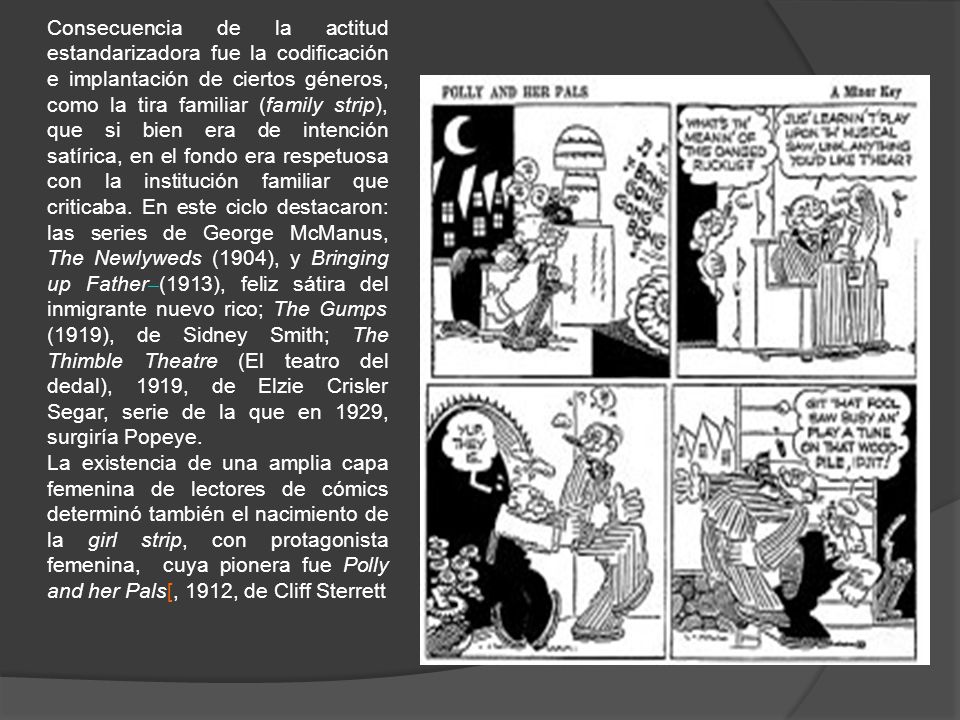 Consecuencia de la actitud estandarizadora fue la codificación e implantación de ciertos géneros, como la tira familiar (family strip), que si bien era de intención satírica, en el fondo era respetuosa con la institución familiar que criticaba. En este ciclo destacaron: las series de George McManus, The Newlyweds (1904), y Bringing up Father (1913), feliz sátira del inmigrante nuevo rico; The Gumps (1919), de Sidney Smith; The Thimble Theatre (El teatro del dedal), 1919, de Elzie Crisler Segar, serie de la que en 1929, surgiría Popeye.