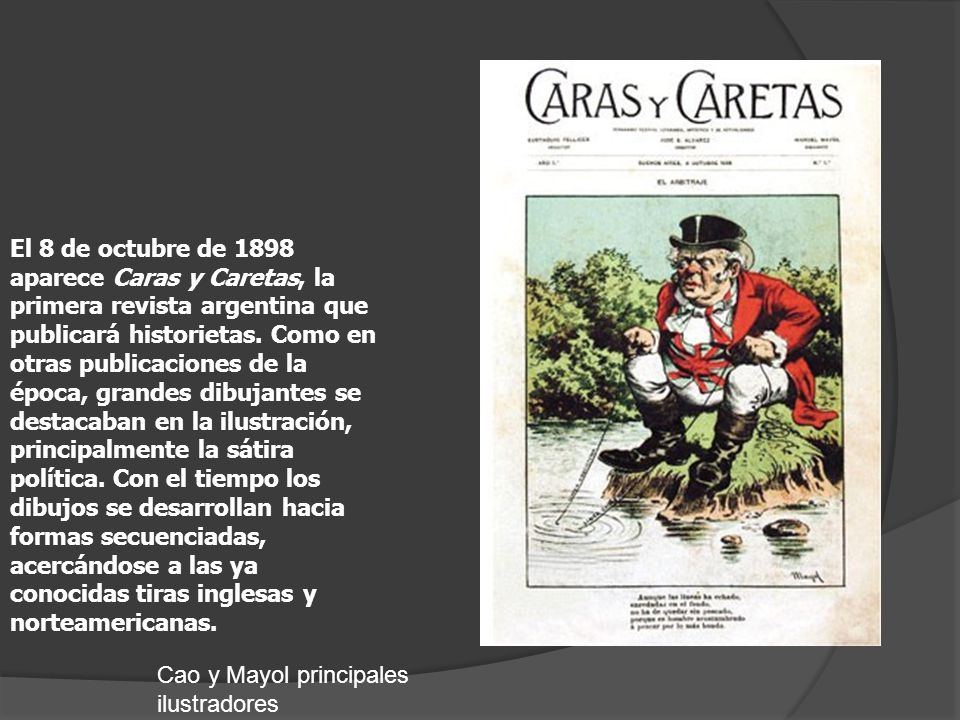 El 8 de octubre de 1898 aparece Caras y Caretas, la primera revista argentina que publicará historietas. Como en otras publicaciones de la época, grandes dibujantes se destacaban en la ilustración, principalmente la sátira política. Con el tiempo los dibujos se desarrollan hacia formas secuenciadas, acercándose a las ya conocidas tiras inglesas y norteamericanas.
