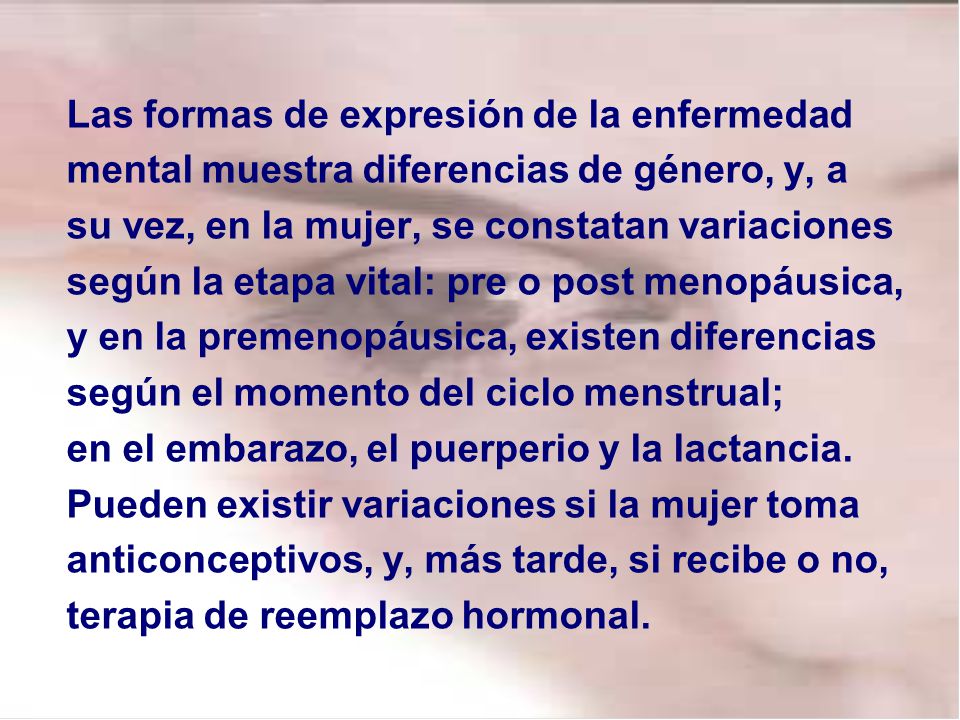 Las formas de expresión de la enfermedad mental muestra diferencias de género, y, a su vez, en la mujer, se constatan variaciones según la etapa vital: pre o post menopáusica, y en la premenopáusica, existen diferencias según el momento del ciclo menstrual; en el embarazo, el puerperio y la lactancia.
