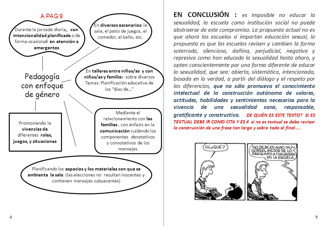 EN CONCLUSIÓN : es imposible no educar la sexualidad, la escuela como institución social no puede abstraerse de este compromiso. La propuesta actual no es que ahora las escuelas sí impartan educación sexual, la propuesta es que las escuelas revisen y cambien la forma soterrada, silenciosa, dañina, perjudicial, negativa y represiva como han educado la sexualidad hasta ahora, y opten conscientemente por una forma diferente de educar la sexualidad, que sea: abierta, sistemática, intencionada, basada en la verdad, a partir del diálogo y el respeto por las diferencias, que no sólo promueva el conocimiento intelectual de la construcción autónoma de valores, actitudes, habilidades y sentimientos necesarios para la vivencia de una sexualidad sana, responsable, gratificante y constructiva. DE QUIÉN ES ESTE TEXTO SI ES TEXTUAL DEBE IR COMO CITA Y ES 4 si no es textual se debe revisar la construcción de una frase tan larga y sobre todo al final…..